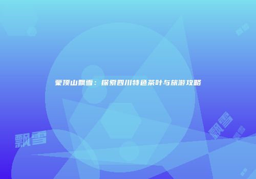 蒙顶山飘雪：探索四川特色茶叶与旅游攻略