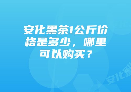 安化黑茶1公斤价格是多少，哪里可以购买？