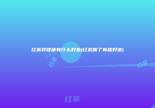 红茶对健康有什么好处(红茶喝了有啥好处)