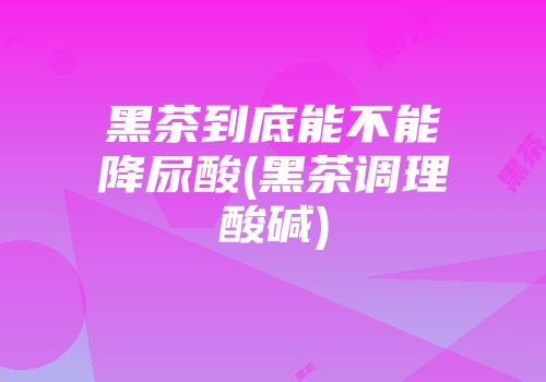 黑茶到底能不能降尿酸(黑茶调理酸碱)
