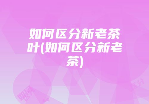 如何区分新老茶叶(如何区分新老茶)