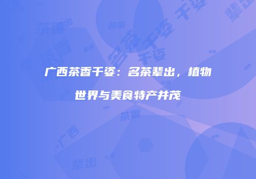 广西茶香千姿：名茶辈出，植物世界与美食特产并茂