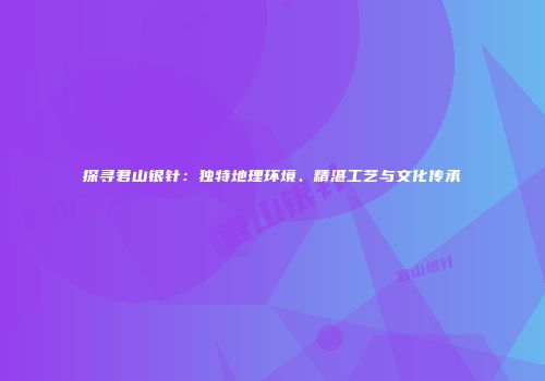 探寻君山银针：独特地理环境、精湛工艺与文化传承