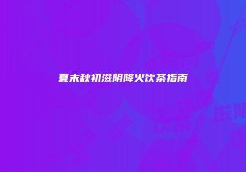 夏末秋初滋阴降火饮茶指南
