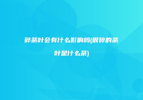 碎茶叶会有什么影响吗(很碎的茶叶是什么茶)