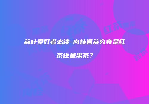 茶叶爱好者必读-肉桂岩茶究竟是红茶还是黑茶？