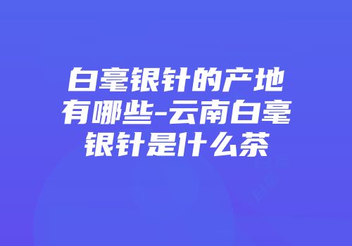 白毫银针的产地有哪些-云南白毫银针是什么茶