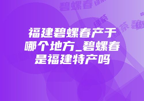 福建碧螺春产于哪个地方_碧螺春是福建特产吗