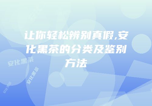 让你轻松辨别真假,安化黑茶的分类及鉴别方法