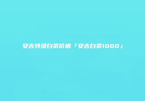 安吉特级白茶价格「安吉白茶1000」