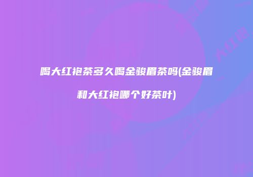 喝大红袍茶多久喝金骏眉茶吗(金骏眉和大红袍哪个好茶叶)