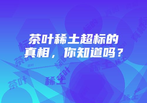 茶叶稀土超标的真相，你知道吗？