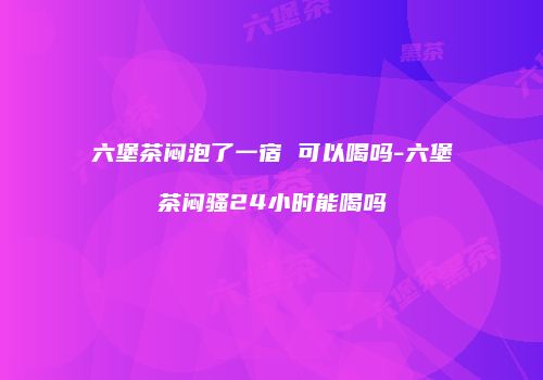 六堡茶闷泡了一宿 可以喝吗-六堡茶闷骚24小时能喝吗