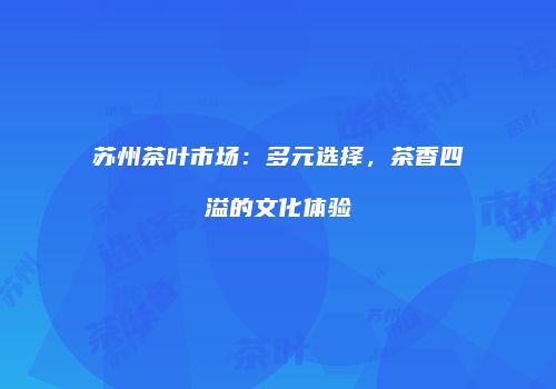 苏州茶叶市场：多元选择，茶香四溢的文化体验