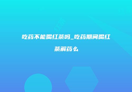 吃药不能喝红茶吗_吃药期间喝红茶解药么