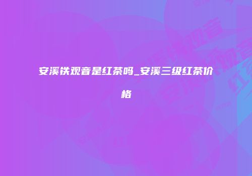 安溪铁观音是红茶吗_安溪三级红茶价格