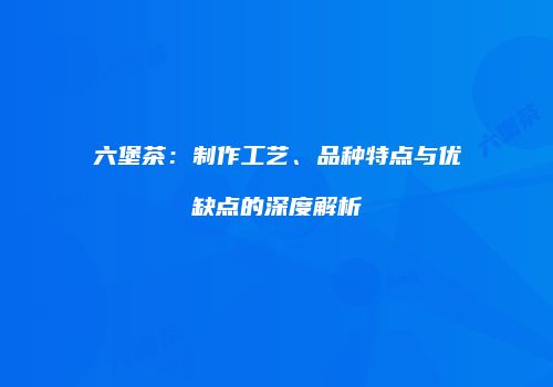 六堡茶：制作工艺、品种特点与优缺点的深度解析