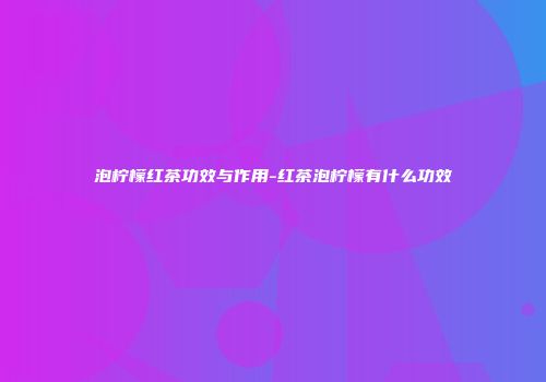 泡柠檬红茶功效与作用-红茶泡柠檬有什么功效