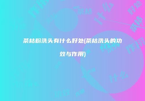 茶枯粉洗头有什么好处(茶枯洗头的功效与作用)