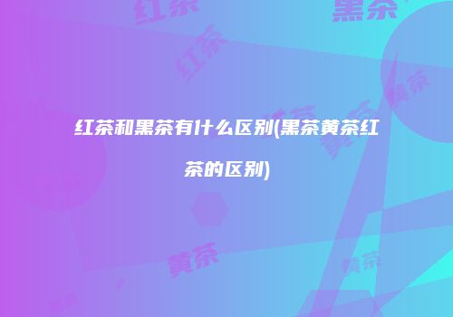 红茶和黑茶有什么区别(黑茶黄茶红茶的区别)