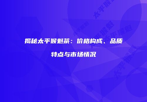 揭秘太平猴魁茶：价格构成、品质特点与市场情况