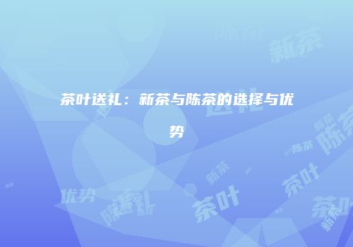 茶叶送礼：新茶与陈茶的选择与优势