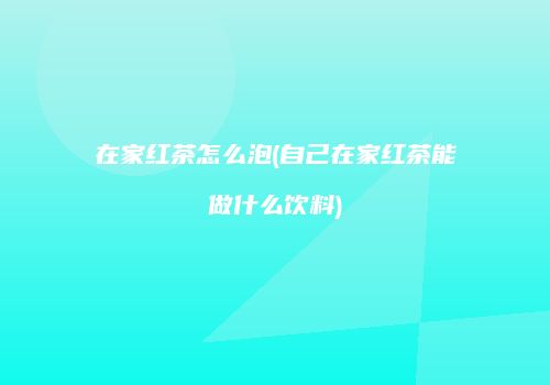 在家红茶怎么泡(自己在家红茶能做什么饮料)