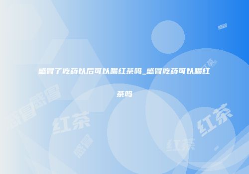 感冒了吃药以后可以喝红茶吗_感冒吃药可以喝红茶吗