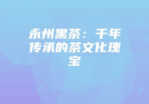 永州黑茶：千年传承的茶文化瑰宝