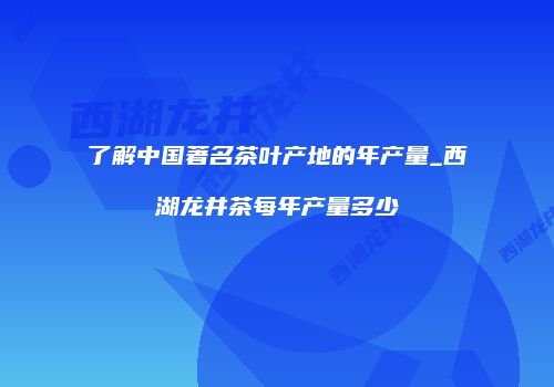 了解中国著名茶叶产地的年产量_西湖龙井茶每年产量多少