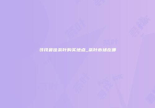 寻找最佳茶叶购买地点_茶叶市场在哪