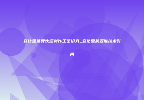 安化黑茶受欢迎制作工艺讲究_安化黑茶渥堆技术时间