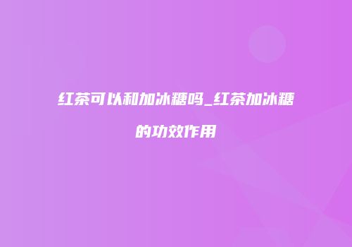 红茶可以和加冰糖吗_红茶加冰糖的功效作用