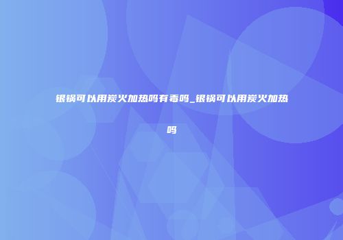 银锅可以用炭火加热吗有毒吗_银锅可以用炭火加热吗