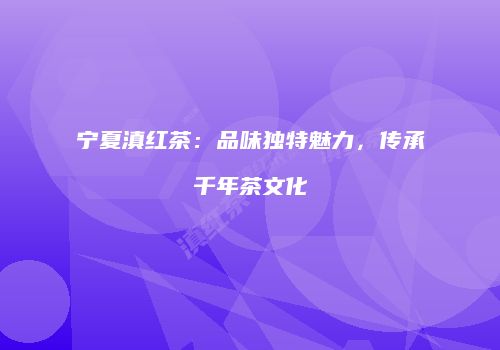 宁夏滇红茶：品味独特魅力，传承千年茶文化