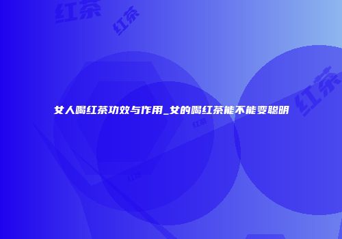 女人喝红茶功效与作用_女的喝红茶能不能变聪明