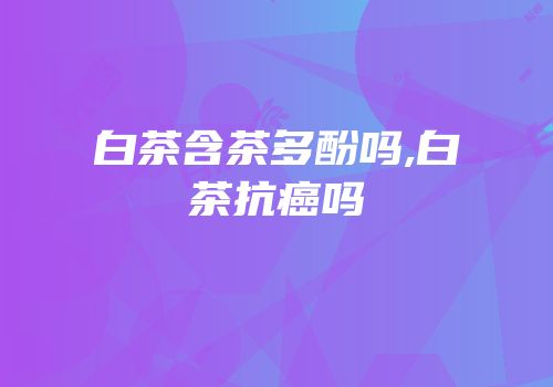 白茶含茶多酚吗,白茶抗癌吗