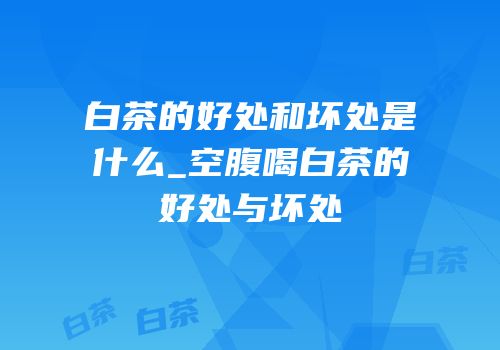 白茶的好处和坏处是什么_空腹喝白茶的好处与坏处