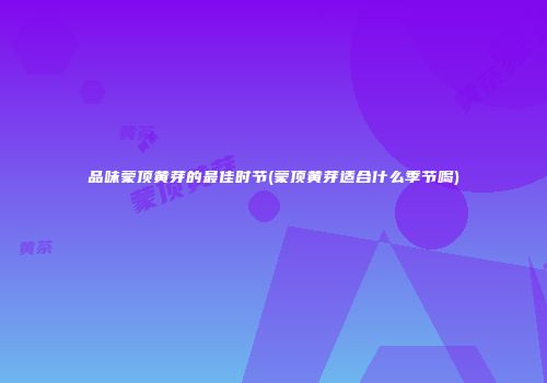品味蒙顶黄芽的最佳时节(蒙顶黄芽适合什么季节喝)