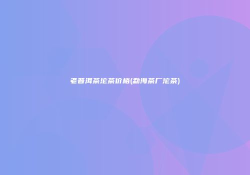 老普洱茶沱茶价格(勐海茶厂沱茶)