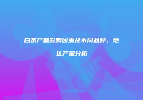 白茶产量影响因素及不同品种、地区产量分析