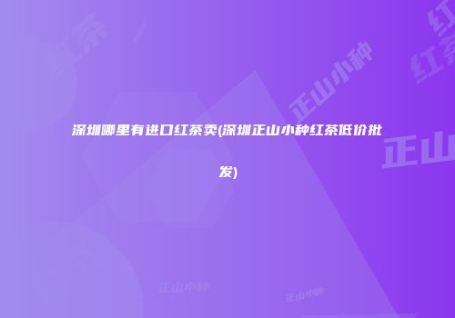 深圳哪里有进口红茶卖(深圳正山小种红茶低价批发)