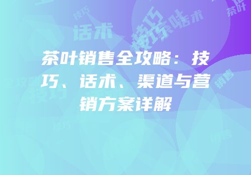 茶叶销售全攻略：技巧、话术、渠道与营销方案详解