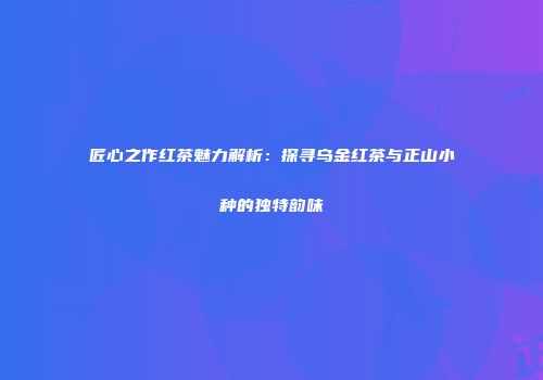 匠心之作红茶魅力解析：探寻乌金红茶与正山小种的独特韵味