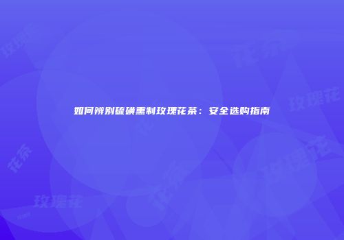 如何辨别硫磺熏制玫瑰花茶：安全选购指南