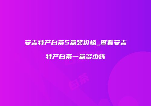 安吉特产白茶5盒装价格_查看安吉特产白茶一盒多少钱