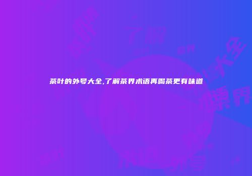 茶叶的外号大全,了解茶界术语再喝茶更有味道