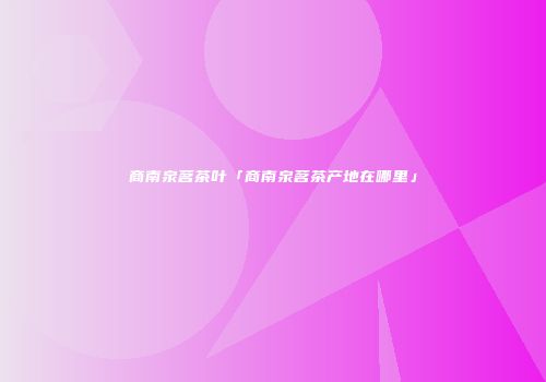 商南泉茗茶叶「商南泉茗茶产地在哪里」