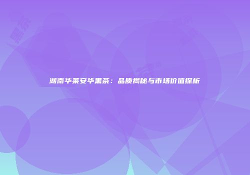 湖南华莱安华黑茶：品质揭秘与市场价值探析