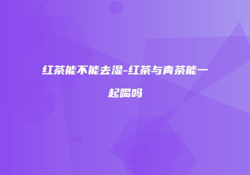 红茶能不能去湿-红茶与青茶能一起喝吗